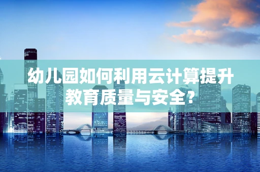 幼儿园如何利用云计算提升教育质量与安全？
