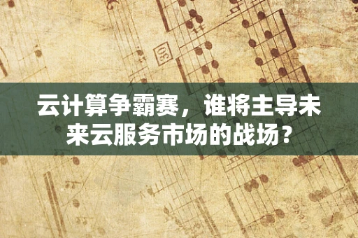 云计算争霸赛，谁将主导未来云服务市场的战场？