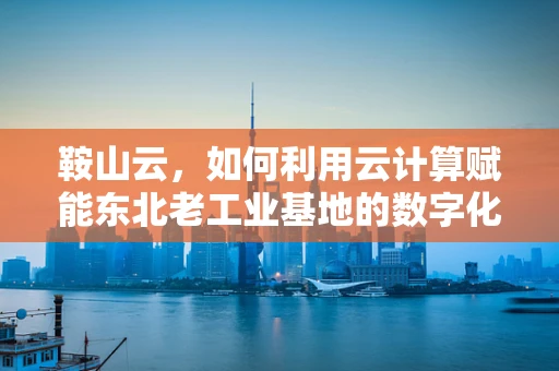 鞍山云，如何利用云计算赋能东北老工业基地的数字化转型？