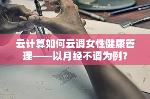 云计算如何云调女性健康管理——以月经不调为例？