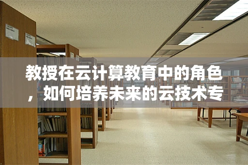 教授在云计算教育中的角色，如何培养未来的云技术专家？