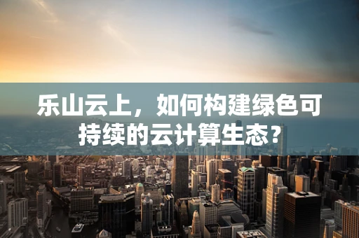 乐山云上，如何构建绿色可持续的云计算生态？