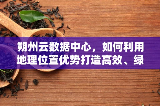 朔州云数据中心，如何利用地理位置优势打造高效、绿色的云计算服务？