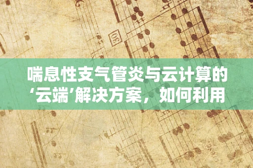 喘息性支气管炎与云计算的‘云端’解决方案，如何利用大数据优化患者管理？