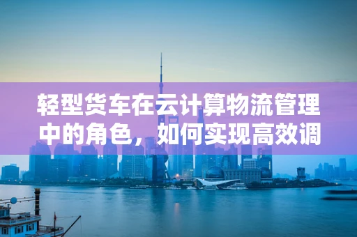 轻型货车在云计算物流管理中的角色，如何实现高效调度与智能追踪？