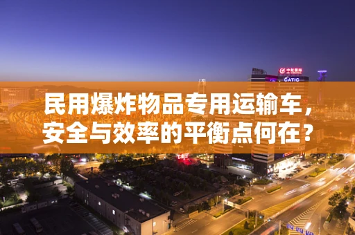 民用爆炸物品专用运输车，安全与效率的平衡点何在？