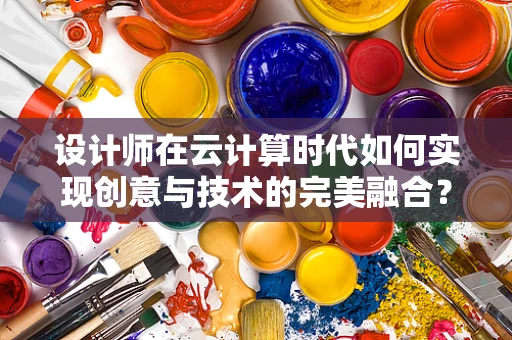 设计师在云计算时代如何实现创意与技术的完美融合？