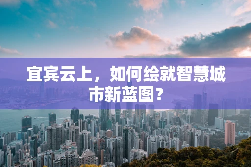 宜宾云上，如何绘就智慧城市新蓝图？