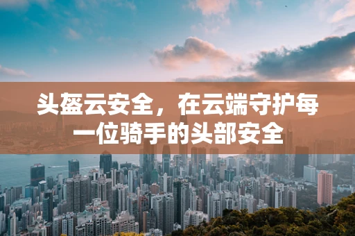 头盔云安全，在云端守护每一位骑手的头部安全