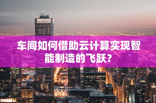 车间如何借助云计算实现智能制造的飞跃？
