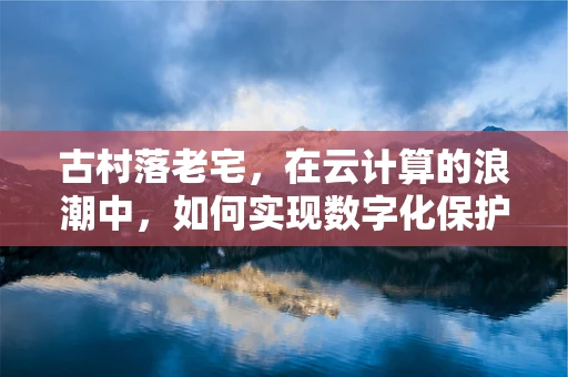 古村落老宅，在云计算的浪潮中，如何实现数字化保护与传承？
