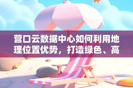 营口云数据中心如何利用地理位置优势，打造绿色、高效的云计算服务？