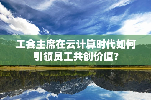工会主席在云计算时代如何引领员工共创价值？