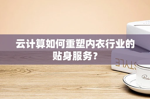 云计算如何重塑内衣行业的贴身服务？
