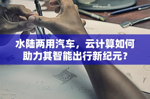 水陆两用汽车，云计算如何助力其智能出行新纪元？