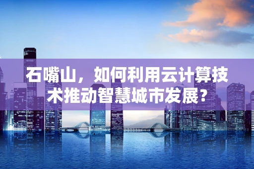 石嘴山，如何利用云计算技术推动智慧城市发展？