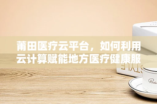莆田医疗云平台，如何利用云计算赋能地方医疗健康服务？