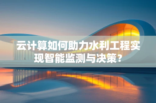 云计算如何助力水利工程实现智能监测与决策？