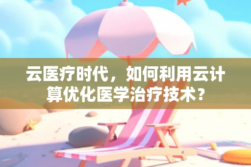 云医疗时代，如何利用云计算优化医学治疗技术？