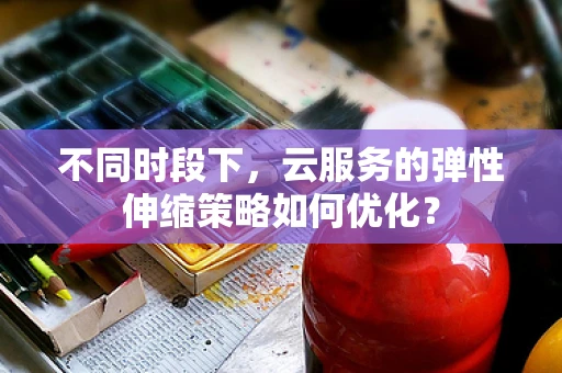 不同时段下，云服务的弹性伸缩策略如何优化？