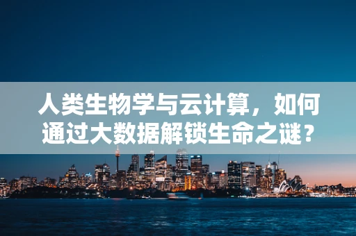 人类生物学与云计算，如何通过大数据解锁生命之谜？