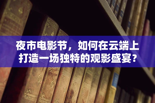 夜市电影节，如何在云端上打造一场独特的观影盛宴？
