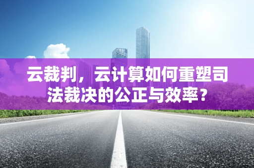 云裁判，云计算如何重塑司法裁决的公正与效率？