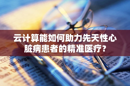 云计算能如何助力先天性心脏病患者的精准医疗？