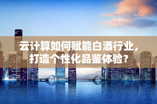 云计算如何赋能白酒行业，打造个性化品鉴体验？