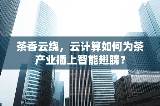 茶香云绕，云计算如何为茶产业插上智能翅膀？