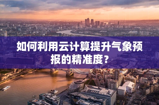 如何利用云计算提升气象预报的精准度？