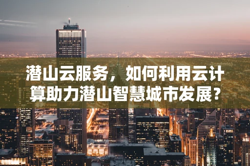 潜山云服务，如何利用云计算助力潜山智慧城市发展？