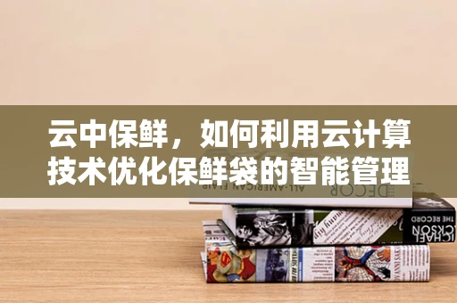 云中保鲜，如何利用云计算技术优化保鲜袋的智能管理？