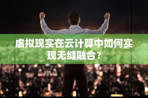 虚拟现实在云计算中如何实现无缝融合？