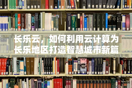 长乐云，如何利用云计算为长乐地区打造智慧城市新篇章？
