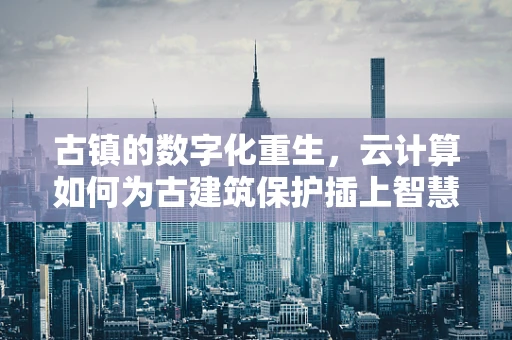 古镇的数字化重生，云计算如何为古建筑保护插上智慧之翼？