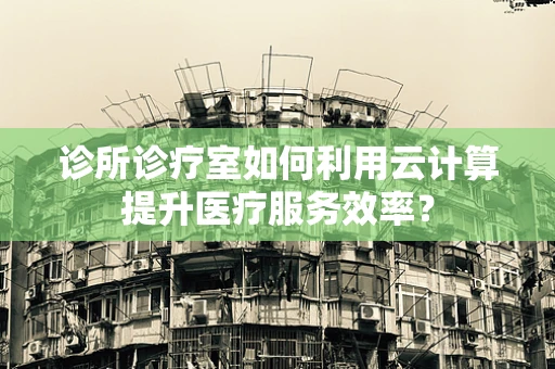 诊所诊疗室如何利用云计算提升医疗服务效率？