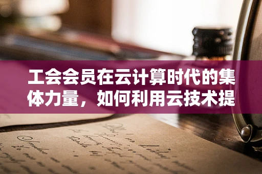工会会员在云计算时代的集体力量，如何利用云技术提升会员服务与凝聚力？