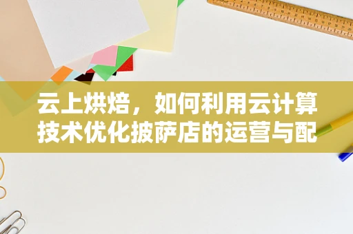 云上烘焙，如何利用云计算技术优化披萨店的运营与配送？