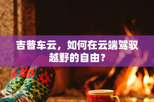 吉普车云，如何在云端驾驭越野的自由？