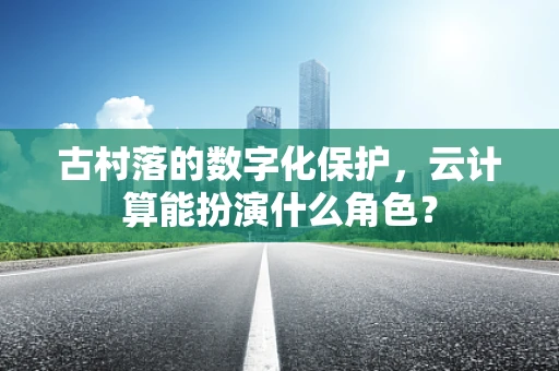 古村落的数字化保护，云计算能扮演什么角色？
