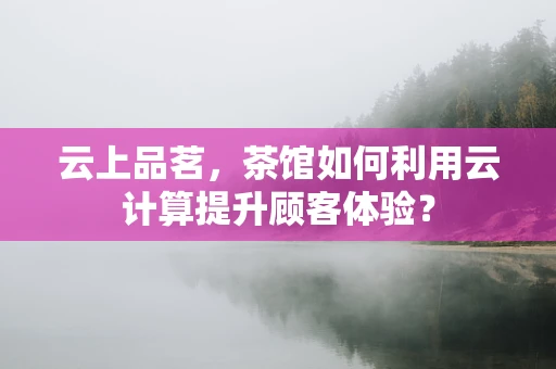 云上品茗，茶馆如何利用云计算提升顾客体验？