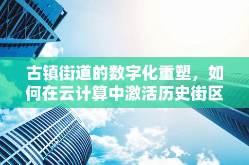 古镇街道的数字化重塑，如何在云计算中激活历史街区的现代活力？
