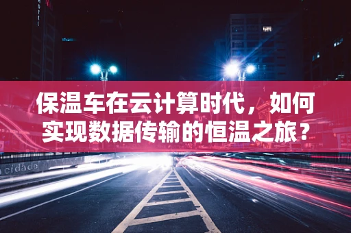 保温车在云计算时代，如何实现数据传输的恒温之旅？