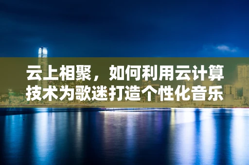 云上相聚，如何利用云计算技术为歌迷打造个性化音乐体验？