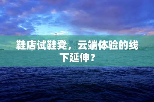 鞋店试鞋凳，云端体验的线下延伸？