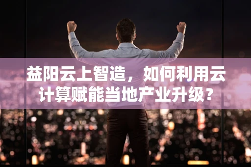 益阳云上智造，如何利用云计算赋能当地产业升级？