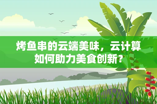 烤鱼串的云端美味，云计算如何助力美食创新？