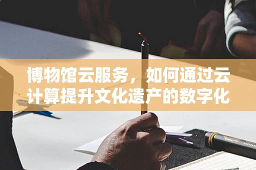 博物馆云服务，如何通过云计算提升文化遗产的数字化体验？