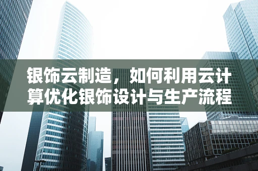 银饰云制造，如何利用云计算优化银饰设计与生产流程？